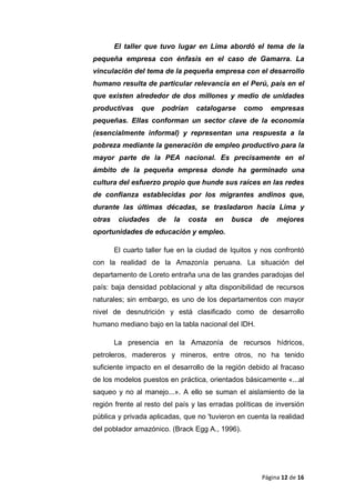 El taller que tuvo lugar en Lima abordó el tema de la
pequeña empresa con énfasis en el caso de Gamarra. La
vinculación del tema de la pequeña empresa con el desarrollo
humano resulta de particular relevancia en el Perú, país en el
que existen alrededor de dos millones y medio de unidades
productivas que podrían catalogarse como empresas
pequeñas. Ellas conforman un sector clave de la economía
(esencialmente informal) y representan una respuesta a la
pobreza mediante la generación de empleo productivo para la
mayor parte de la PEA nacional. Es precisamente en el
ámbito de la pequeña empresa donde ha germinado una
cultura del esfuerzo propio que hunde sus raíces en las redes
de confianza establecidas por los migrantes andinos que,
durante las últimas décadas, se trasladaron hacia Lima y
otras ciudades de la costa en busca de mejores
oportunidades de educación y empleo.
El cuarto taller fue en la ciudad de Iquitos y nos confrontó
con la realidad de la Amazonía peruana. La situación del
departamento de Loreto entraña una de las grandes paradojas del
país: baja densidad poblacional y alta disponibilidad de recursos
naturales; sin embargo, es uno de los departamentos con mayor
nivel de desnutrición y está clasificado como de desarrollo
humano mediano bajo en la tabla nacional del IDH.
La presencia en la Amazonía de recursos hídricos,
petroleros, madereros y mineros, entre otros, no ha tenido
suficiente impacto en el desarrollo de la región debido al fracaso
de los modelos puestos en práctica, orientados básicamente «...al
saqueo y no al manejo...». A ello se suman el aislamiento de la
región frente al resto del país y las erradas políticas de inversión
pública y privada aplicadas, que no 'tuvieron en cuenta la realidad
del poblador amazónico. (Brack Egg A., 1996).
Página 12 de 16
 