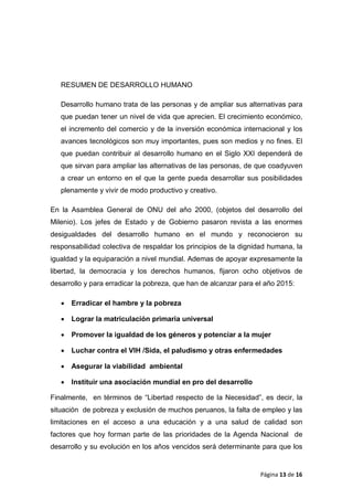 RESUMEN DE DESARROLLO HUMANO
Desarrollo humano trata de las personas y de ampliar sus alternativas para
que puedan tener un nivel de vida que aprecien. El crecimiento económico,
el incremento del comercio y de la inversión económica internacional y los
avances tecnológicos son muy importantes, pues son medios y no fines. El
que puedan contribuir al desarrollo humano en el Siglo XXI dependerá de
que sirvan para ampliar las alternativas de las personas, de que coadyuven
a crear un entorno en el que la gente pueda desarrollar sus posibilidades
plenamente y vivir de modo productivo y creativo.
En la Asamblea General de ONU del año 2000, (objetos del desarrollo del
Milenio). Los jefes de Estado y de Gobierno pasaron revista a las enormes
desigualdades del desarrollo humano en el mundo y reconocieron su
responsabilidad colectiva de respaldar los principios de la dignidad humana, la
igualdad y la equiparación a nivel mundial. Ademas de apoyar expresamente la
libertad, la democracia y los derechos humanos, fijaron ocho objetivos de
desarrollo y para erradicar la pobreza, que han de alcanzar para el año 2015:
• Erradicar el hambre y la pobreza
• Lograr la matriculación primaria universal
• Promover la igualdad de los géneros y potenciar a la mujer
• Luchar contra el VIH /Sida, el paludismo y otras enfermedades
• Asegurar la viabilidad ambiental
• Instituir una asociación mundial en pro del desarrollo
Finalmente, en términos de “Libertad respecto de la Necesidad”, es decir, la
situación de pobreza y exclusión de muchos peruanos, la falta de empleo y las
limitaciones en el acceso a una educación y a una salud de calidad son
factores que hoy forman parte de las prioridades de la Agenda Nacional de
desarrollo y su evolución en los años vencidos será determinante para que los
Página 13 de 16
 