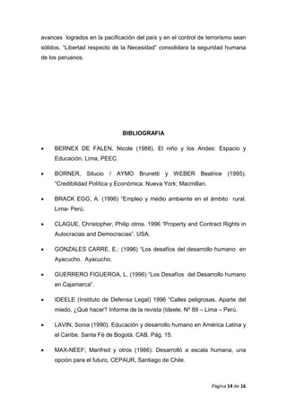 avances logrados en la pacificación del país y en el control de terrorismo sean
sólidos. “Libertad respecto de la Necesidad” consolidara la seguridad humana
de los peruanos.
BIBLIOGRAFIA
• BERNEX DE FALEN, Nicole (1988). El niño y los Andes: Espacio y
Educación. Lima, PEEC.
• BORNER, Silucio / AYMO Brunetti y WEBER Beatrice (1995).
“Credibilidad Política y Económica. Nueva York; Macmillan.
• BRACK EGG, A. (1996) “Empleo y medio ambiente en el ámbito rural.
Lima- Perú.
• CLAGUE, Christopher, Philip otros. 1996 “Property and Contract Rights in
Autocracias and Democracias”. USA.
• GONZALES CARRE, E.: (1996) “Los desafíos del desarrollo humano en
Ayacucho. Ayacucho.
• GUERRERO FIGUEROA, L. (1996) “Los Desafíos del Desarrollo humano
en Cajamarca”.
• IDEELE (Instituto de Defensa Legal) 1996 “Calles peligrosas. Aparte del
miedo, ¿Qué hacer? Informe de la revista (Ideele, Nº 89 – Lima – Perú.
• LAVIN, Sonia (1990). Educación y desarrollo humano en América Latina y
el Caribe. Santa Fé de Bogotá. CAB. Pág. 15.
• MAX-NEEF; Manfred y otros (1986). Desarrolló a escala humana, una
opción para el futuro, CEPAUR, Santiago de Chile.
Página 14 de 16
 