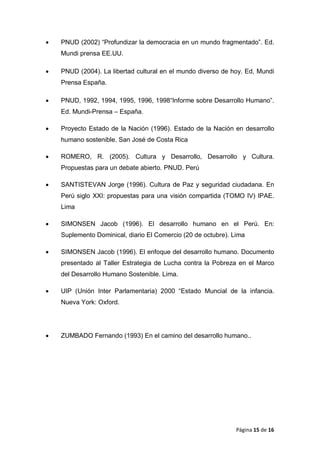 • PNUD (2002) “Profundizar la democracia en un mundo fragmentado”. Ed.
Mundi prensa EE.UU.
• PNUD (2004). La libertad cultural en el mundo diverso de hoy. Ed, Mundi
Prensa España.
• PNUD, 1992, 1994, 1995, 1996, 1998“Informe sobre Desarrollo Humano”.
Ed. Mundi-Prensa – España.
• Proyecto Estado de la Nación (1996). Estado de la Nación en desarrollo
humano sostenible. San José de Costa Rica
• ROMERO, R. (2005). Cultura y Desarrollo, Desarrollo y Cultura.
Propuestas para un debate abierto. PNUD. Perú
• SANTISTEVAN Jorge (1996). Cultura de Paz y seguridad ciudadana. En
Perú siglo XXI: propuestas para una visión compartida (TOMO IV) IPAE.
Lima
• SIMONSEN Jacob (1996). El desarrollo humano en el Perú. En:
Suplemento Dominical, diario El Comercio (20 de octubre). Lima
• SIMONSEN Jacob (1996). El enfoque del desarrollo humano. Documento
presentado al Taller Estrategia de Lucha contra la Pobreza en el Marco
del Desarrollo Humano Sostenible. Lima.
• UIP (Unión Inter Parlamentaria) 2000 “Estado Muncial de la infancia.
Nueva York: Oxford.
• ZUMBADO Fernando (1993) En el camino del desarrollo humano..
Página 15 de 16
 