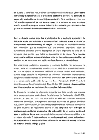 En su libro El cambio de ruta, Stephan Schimidheiny, un industrial suizo y Presidente
del Consejo Empresarial para el Desarrollo Sostenible, declara. “El concepto de
desarrollo sostenible es de una lógica aplastante”. Pero también reconoce que
“el mundo empresarial es una enorme nave; va a requerir un gran esfuerzo
común y planificación para superar la inercia d su actual trayectoria destructiva
y crear un nuevo movimiento hacia el desarrollo sostenible.
Hoy se discute mucho entre los profesionales de la auditoría ambiental y la
industria sobre los objetivos y estrategias para informar sobre el grado de
cumplimiento medioambiental y los riesgos. Sin embargo, los informes que existen
han demostrado que la información que una empresa proporciona sobre su
cumplimiento ambiental puede desempeñar un papel importante no sólo en la
compañía sino también para todos los interesados en la misma. Para muchas
empresas la auditoría ambiental destaca entre las herramientas que evalúan su
gestión, por su importante aportación a la hora de medir el cumplimiento.
Los organismos reguladores americanos y europeos también han aumentado la
presión sobre las compañías para que proporcionen datos de su actuación ambiental.
En 1979 la Agencia de Protección Ambiental de Estados Unidos (EPA) consideró,
aunque luego desechó, la implantación de auditorías ambientales independientes
obligatorias. Desde entonces, las normativas americanas han comenzado a solicitar
a las empresas la publicación de algunos datos. Por ejemplo, SARA (Superfund
Amendments and Reauthorization Act). Título III, Sec. 313, reclama a las compañías
que informen sobre las cantidades de sustancias tóxicas emitidas.
En Europa, la normativa de información ambiental que debe cumplir una empresa
varía considerablemente según el país. Pero la llegada del Reglamento 1836/93 CEE,
publicado en junio de 1993, que debe entrar en vigor en 1995 hará que estas
diferencias disminuyan. El Reglamento establece estándares de gestión ambiental
que, aunque son voluntarios, se convertirán probablemente en normativa internacional
de gran influencia. El Reglamento requiere de las compañías que participan la
realización de auditorías ambienales y la elaboración de un informe ambiental
para el gobierno de su país, que podrá darlo a conocer a la opinión pública si se
considera adecuado. El informe aborda un amplio espectro de temas ambientales,
incluyendo emisión de contaminantes, producción de residuos, ruido y consumo
de materias primas, energía y agua.
Página 3 de 16
 