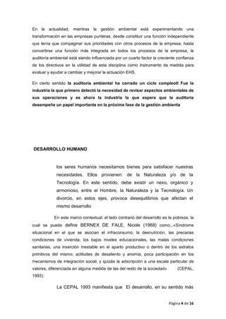 En la actualidad, mientras la gestión ambiental está experimentando una
transformación en las empresas punteras, desde constituir una función independiente
que tenía que compaginar sus prioridades con otros procesos de la empresa, hasta
convertirse una función más integrada en todos los procesos de la empresa, la
auditoría ambiental está siendo influenciada por un cuarto factor la creciente confianza
de los directivos en la utilidad de esta disciplina como instrumento de medida para
evaluar y ayudar a cambiar y mejorar la actuación EHS.
En cierto sentido la auditoría ambiental ha cerrado un ciclo compleotl Fue la
industria la que primero detectó la necesidad de revisar aspectos ambientales de
sus operaciones y es ahora la industria la que espera que la auditoría
desempeñe un papel importante en la próxima fase de la gestión ambienta
DESARROLLO HUMANO
los seres humanos necesitamos bienes para satisfacer nuestras
necesidades. Ellos provienen: de la Naturaleza y/o de la
Tecnología. En este sentido, debe existir un nexo, orgánico y
armonioso, entre el Hombre, Ia Naturaleza y la Tecnología. Un
divorcio, en estos ejes, provoca desequilibrios que afectan el
mismo desarrollo
En este marco contextual, el lado contrario del desarrollo es la pobreza, la
cual se puede define BERNEX DE FALE, Nicole (1988) como;..«Síndrome
situacional en el que se asocian el infraconsumo, la desnutrición, las precarias
condiciones de vivienda, los bajos niveles educacionales, las malas condiciones
sanitarias, una inserción inestable en el aparto productivo o dentro de los estratos
primitivos del mismo; actitudes de desaliento y anomia, poca participación en Ios
mecanismos de integracíón social, y quizás la adscripción a una escala particular de
valores, diferenciada en alguna medida de las del resto de la sociedad» (CEPAL,
1993).
La CEPAL 1993 manifiesta que El desarrollo, en su sentido más
Página 4 de 16
 