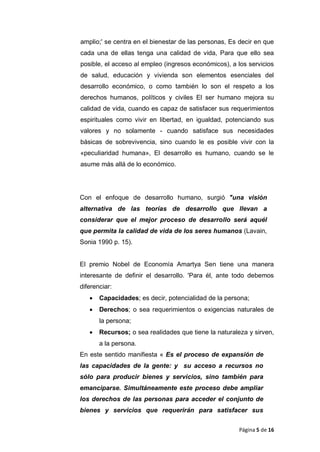 amplio;' se centra en el bienestar de las personas, Es decir en que
cada una de ellas tenga una calidad de vida, Para que ello sea
posible, el acceso al empleo (ingresos económicos), a los servicios
de salud, educación y vivienda son elementos esenciales del
desarrollo económico, o como también lo son el respeto a los
derechos humanos, políticos y civiles El ser humano mejora su
calidad de vida, cuando es capaz de satisfacer sus requerimientos
espirituales como vivir en libertad, en igualdad, potenciando sus
valores y no solamente - cuando satisface sus necesidades
básicas de sobrevivencia, sino cuando le es posible vivir con la
«peculiaridad humana», El desarrollo es humano, cuando se le
asume más allá de lo económico.
Con el enfoque de desarrollo humano, surgió "una visión
alternativa de las teorías de desarrollo que llevan a
considerar que el mejor proceso de desarrollo será aquél
que permita la calidad de vida de los seres humanos (Lavain,
Sonia 1990 p. 15).
El premio Nobel de Economía Amartya Sen tiene una manera
interesante de definir el desarrollo. 'Para él, ante todo debemos
diferenciar:
• Capacidades; es decir, potencialidad de la persona;
• Derechos; o sea requerimientos o exigencias naturales de
la persona;
• Recursos; o sea realidades que tiene la naturaleza y sirven,
a la persona.
En este sentido manifiesta « Es el proceso de expansión de
las capacidades de la gente: y su acceso a recursos no
sólo para producir bienes y servicios, sino también para
emanciparse. Simultáneamente este proceso debe ampliar
los derechos de las personas para acceder el conjunto de
bienes y servicios que requerirán para satisfacer sus
Página 5 de 16
 