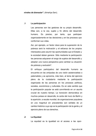 niveles de bienestar”. (Amartya Sen).
.1 La participación
Las personas son las gestoras de su propio desarrollo.
Ellas son, a la vez, sujeto y fin último del desarrollo
humano. Es preciso, por tanto, que participen
organizadamente en las decisiones y en los procesos que
conforman sus vidas.
Así, por ejemplo, un factor clave para la superación de la
pobreza será la motivación y el esfuerzo de los propios
interesados para asumir las oportunidades que el Estado y
la sociedad deben generar. Sólo mediante la participación
las personas adquieren el rango de sujetos del desarrollo y
adoptan una nueva perspectiva para cambiar su situación
de pobreza y exclusión".
El enfoque participativo del desarrollo humano se
encuentra en las antípodas de una visión asistencialista o
paternalista y se aproxima, más bien, al tema del ejercicio
pleno de la ciudadanía mediante la participación
organizada de las personas en los procesos políticos,
sociales, económicos y culturales. Es en este sentido que
la participación popular se está convirtiendo en un asunto
crucial de nuestro tiempo. La transición democrática en
muchos países en desarrollo, la caída del muro de Berlín y
la aparición; a escala mundial, de organizaciones populares
en una magnitud sin precedentes son señales de un
cambio histórico cuyo eje es la participación de la gente y el
ejercicio pleno de sus derechos.
.2 La Equidad
La equidad es la igualdad en el acceso a las opor-
Página 6 de 16
 