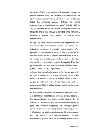 tunidades. Desde la perspectiva del desarrollo humano, es
preciso eliminar todas las barreras que obstaculizan las
oportunidades económicas y políticas, « ... de modo que
todas las personas puedan disfrutar de dichas
oportunidades y beneficiarse con ellas" (PNUD 1995, p.
16). La equidad no es una noción restringida, abarca un
horizonte amplio que incluye la equidad entre hombres y
mujeres, la equidad entre países y la equidad entre
generaciones.
El logro de determinadas capacidades depende de un
sinnúmero de circunstancias sobre las cuales los
individuos no tienen, a menudo, mucho control. «Por
ejemplo, un niño al que no se le permite que asista a la
escuela, al que no se le imparte conocimientos ni se le
da ningún apoyo, todavía podría tener éxito en la vida,
con iniciativa, capacidad o suerte desusadas. Pero las
probabilidades le son decididamente desfavorables.»
(PNUD 1994, p. 23). Igualmente, « ... si una niña
enfrenta discriminación temprano en la vida, porque se le
da menos alimentos que a sus hermanos, se le envía
tarde a la escuela o no se le permite asistir a ella, o
porque es víctima de malos tratos físicos, las cicatrices
pueden durar toda su vida e incluso pueden pasar a sus
descendientes" .
El principio de la equidad debe orientar a las naciones y
a la comunidad internacional a buscar el igual acceso a
las oportunidades, sin discriminación alguna. En tal
sentido, si bien el mercado es elemento irreemplazable
para una eficiente asignación de recursos; puede
asimismo crear desequilibrios ambientales, inequidades
y dificultades para la integración social. Es entonces que
la « ... reconstitución del lazo social y de una cultura de
la solidaridad pueden estar en el" corazón de las nuevas
Página 7 de 16
 