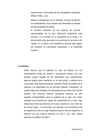 aspiraciones y demandas de las sociedades modernas"
(PNUD 1996, p. 22).
Desde la perspectiva. de la equidad, el tema de género
es trascendental. Si el propósito del desarrollo es ampliar
las oportunidades de todos,
la continua exclusión de las mujeres de muchas '
oportunidades de la vida distorsiona totalmente este
proceso. La: inversión en la capacidad de la mujer y su
potenciación para que ejerza sus opciones no es sólo un fin
valioso en sí mismo, sino también la manera más segura
de contribuir al crecimiento económico y al desarrollo
humano.
La pobreza
Smith sostuvo que la pobreza no sólo se traduce en una
manifestación burda de hambre y privaciones físicas, sino que
también puede resultar de las dificultades que experimentan
algunos grupos para insertarse en la vida social y cultural de la
comunidad. Más específicamente, (sostiene Smith) el análisis de la
pobreza y el diagnóstico de los artículos básicos "necesarios" no
pueden dejar de considerar las demandas de la cultura local. Smith
escribe: “Por artículos básicos necesarios entiendo no sólo
aquellos indispensables para el sustento de la vida, sino todos
aquellos cuya carencia es, según las costumbres de un país, algo
indecoroso entre las personas de buena reputación, aun entre las
de menor rango... La costumbre, por ejemplo, ha convertido el uso
de zapatos de cuero en algo necesario para la vida en Inglaterra, al
extremo de que ninguna persona de uno u otro sexo osaría
aparecer en público sin ellos”1.
Página 8 de 16
 
