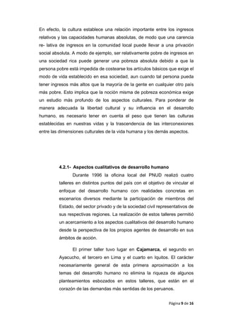 En efecto, la cultura establece una relación importante entre los ingresos
relativos y las capacidades humanas absolutas, de modo que una carencia
re- lativa de ingresos en la comunidad local puede llevar a una privación
social absoluta. A modo de ejemplo, ser relativamente pobre de ingresos en
una sociedad rica puede generar una pobreza absoluta debido a que la
persona pobre está impedida de costearse los artículos básicos que exige el
modo de vida establecido en esa sociedad, aun cuando tal persona pueda
tener ingresos más altos que la mayoría de la gente en cualquier otro país
más pobre. Esto implica que la noción misma de pobreza económica exige
un estudio más profundo de los aspectos culturales. Para ponderar de
manera adecuada la libertad cultural y su influencia en el desarrollo
humano, es necesario tener en cuenta el peso que tienen las culturas
establecidas en nuestras vidas y la trascendencia de las interconexiones
entre las dimensiones culturales de la vida humana y los demás aspectos.
4.2.1- Aspectos cualitativos de desarrollo humano
Durante 1996 la oficina local del PNUD realizó cuatro
talleres en distintos puntos del país con el objetivo de vincular el
enfoque del desarrollo humano con realidades concretas en
escenarios diversos mediante la participación de miembros del
Estado, del sector privado y de la sociedad civil representativos de
sus respectivas regiones. La realización de estos talleres permitió
un acercamiento a los aspectos cualitativos del desarrollo humano
desde la perspectiva de los propios agentes de desarrollo en sus
ámbitos de acción.
El primer taller tuvo lugar en Cajamarca, el segundo en
Ayacucho, el tercero en Lima y el cuarto en Iquitos. El carácter
necesariamente general de esta primera aproximación a los
temas del desarrollo humano no elimina la riqueza de algunos
planteamientos esbozados en estos talleres, que están en el
corazón de las demandas más sentidas de los peruanos.
Página 9 de 16
 