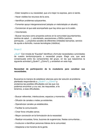 - Estar receptivo a su necesidad, que a lo mejor no expresa, pero sí siente.
- Hacer visibles los recursos de la zona.
- Identificar problemas subyacentes.
- Fomentar apoyo intergeneracional (adopta un nieto/adopta un abuelo).
- Concienciar al que está acompañado que hay otros que no lo están.
- Voluntariado.
- Buscar recursos como proyectos activos en la comunidad (ayuntamientos,
centros de salud…), voluntariado, asociaciones y ONGs (vecinos,
parroquias…), proyectos sociales de diferentes entidades bancarias, servicio
de ayuda a domicilio, nuevas tecnologías (robótica).
Grupo 2
¿Qué? Con mirada de “Equidad” identificar y formular necesidades o prioridades
de vuestro territorio/proyecto o necesidad propia. Elegir una, que será
consensuada entre los componentes del grupo, en las que basaremos la
siguiente actividad (¿Quién?, ¿Cómo?), y anotarla/s en esta hoja.
Necesidad de participación de la ciudadanía para canalizar sus
necesidades.
Buscamos la manera de establecer alianzas para dar solución al problema
planteado respondiendo a ¿Quién? y ¿Cómo? y
anotamos las posibles dificultades con las que nos
podemos encontrar y a su vez, las respuestas, si la
tenemos, a esas dificultades.
- Buscar referentes, interlocutores, espacios y momentos.
- Difusión de canales o redes ya existentes.
- Operativizar canales ya establecidos.
- Facilitar la comunicación.
- Crear foros virtuales sanos.
- Mayor concreción en la formulación de la necesidad.
- Realizar encuestas, foros, buzones de sugerencias, fiestas comunitarias…
- Involucrar e identificar personas líderes de la comunidad.
- Adaptarse a los horarios de la gente.
 