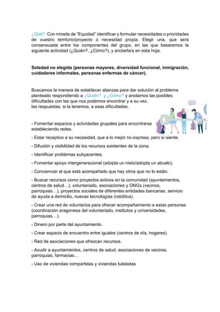 ¿Qué? Con mirada de “Equidad” identificar y formular necesidades o prioridades
de vuestro territorio/proyecto o necesidad propia. Elegir una, que será
consensuada entre los componentes del grupo, en las que basaremos la
siguiente actividad (¿Quién?, ¿Cómo?), y anotarla/s en esta hoja.
Soledad no elegida (personas mayores, diversidad funcional, inmigración,
cuidadores informales, personas enfermas de cáncer).
Buscamos la manera de establecer alianzas para dar solución al problema
planteado respondiendo a ¿Quién? y ¿Cómo? y anotamos las posibles
dificultades con las que nos podemos encontrar y a su vez,
las respuestas, si la tenemos, a esas dificultades.
- Fomentar espacios y actividades grupales para encontrarse
estableciendo redes.
- Estar receptivo a su necesidad, que a lo mejor no expresa, pero sí siente.
- Difusión y visibilidad de los recursos existentes de la zona.
- Identificar problemas subyacentes.
- Fomentar apoyo intergeneracional (adopta un nieto/adopta un abuelo).
- Concienciar al que está acompañado que hay otros que no lo están.
- Buscar recursos como proyectos activos en la comunidad (ayuntamientos,
centros de salud…), voluntariado, asociaciones y ONGs (vecinos,
parroquias…), proyectos sociales de diferentes entidades bancarias, servicio
de ayuda a domicilio, nuevas tecnologías (robótica).
- Crear una red de voluntarios para ofrecer acompañamiento a estas personas
(coordinación aragonesa del voluntariado, institutos y universidades,
parroquias…).
- Dinero por parte del ayuntamiento.
- Crear espacio de encuentro entre iguales (centros de día, hogares).
- Red de asociaciones que ofrezcan recursos.
- Acudir a ayuntamientos, centros de salud, asociaciones de vecinos,
parroquias, farmacias…
- Uso de viviendas compartidas y viviendas tuteladas
 