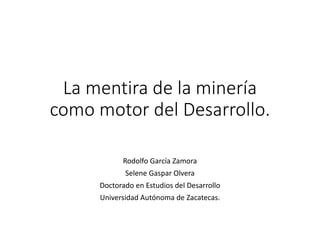 La mentira de la minería
como motor del Desarrollo.
Rodolfo García Zamora
Selene Gaspar Olvera
Doctorado en Estudios del Desarrollo
Universidad Autónoma de Zacatecas.
 