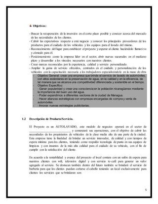 5
Objetivos:
- Buscar la recuperación de la inversión en el corto plazo posible y conocer acerca del mercado
de las necesidades de los clientes.
- Cubrir las expectativas respecto a este negocio y conocer los principales proveedores de los
productos para el cuidado de los vehículos y los equipos para el lavado del mismo.
- Reconocimiento del lugar para establecer el proyecto y esperar al cliente haciéndolo llamativo
y cómodo para él.
- Posicionamiento como la empresa líder en el sector, abrir nuevas sucursales en el mediano
plazo y desarrollar a los vínculos necesarios con nuestros clientes.
- Crear marcas reconocidas por la experiencia, calidad y servicio personalizado.
- Ampliar la gama de servicio ofrecidos, centrados en el cuidado y personalización de los
vehículos con la capacitación necesaria a los trabajadores especializándolo en la mano de obra
- Objetivo General: crear una empresa que brinde el servicio de lavado de automóviles,
con altos estándares en la preservación de agua, en la calidad y en la eficiencia, de
tal manera que se alcance una competitividad diferenciada y sostenible en el tiempo.
- Objetivo Específico:
- - Ganar popularidad y crear una consciencia en la población nicaragüense mediante
la importancia del buen uso del agua.
- - Poder expandirnos a diferentes sectores de la ciudad de Managua.
- - Hacer alianzas estratégicas con empresas encargadas de compra y venta de
automóviles
- - Innovar nuevas estrategias publicitarias.
1.2 Descripción de Producto/Servicio.
El Proyecto es un AUTOLAVADO, este modelo de negocios operará en el sector de
___________________________ y comenzará sus operaciones, con el objetivo de cubrir las
necesidades de los propietarios de vehículos de la clase media alta de una parte de la ciudad.
Esta empresa tiene la finalidad de brindar un servicio innovador, de calidad y con tiempos de
espera mínimo para los clientes, teniendo como respaldo tecnología de punta en sus equipos de
limpieza y con insumos de la más alta calidad para el cuidado de su vehículo, con el fin de
cumplir con la satisfacción del cliente.
En acuerdo a la rentabilidad y avance del proyecto el local contara con un salón de espera para
nuestros clientes con wifi, televisión digital y con servicio te-café para generar un valor
agregado al servicio. Se destacan también dentro del futuro también se brindará el servicio de
barbería para que los clientes puedan cortarse el cabello teniendo un local exclusivamente para
clientes los servicios que se brindaran son:
 