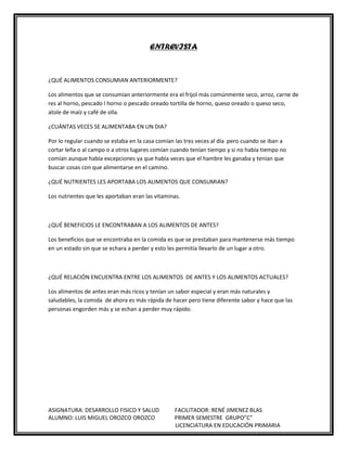 ENTREVISTA

¿QUÉ ALIMENTOS CONSUMIAN ANTERIORMENTE?
Los alimentos que se consumían anteriormente era el frijol más comúnmente seco, arroz, carne de
res al horno, pescado l horno o pescado oreado tortilla de horno, queso oreado o queso seco,
atole de maíz y café de olla.
¿CUÁNTAS VECES SE ALIMENTABA EN UN DIA?
Por lo regular cuando se estaba en la casa comían las tres veces al día pero cuando se iban a
cortar leña o al campo o a otros lugares comían cuando tenían tiempo y si no había tiempo no
comían aunque había excepciones ya que había veces que el hambre les ganaba y tenían que
buscar cosas con que alimentarse en el camino.
¿QUÉ NUTRIENTES LES APORTABA LOS ALIMENTOS QUE CONSUMIAN?
Los nutrientes que les aportaban eran las vitaminas.

¿QUÉ BENEFICIOS LE ENCONTRABAN A LOS ALIMENTOS DE ANTES?
Los beneficios que se encontraba en la comida es que se prestaban para mantenerse más tiempo
en un estado sin que se echara a perder y esto les permitía llevarlo de un lugar a otro.

¿QUÉ RELACIÓN ENCUENTRA ENTRE LOS ALIMENTOS DE ANTES Y LOS ALIMENTOS ACTUALES?
Los alimentos de antes eran más ricos y tenían un sabor especial y eran más naturales y
saludables, la comida de ahora es más rápida de hacer pero tiene diferente sabor y hace que las
personas engorden más y se echan a perder muy rápido.

ASIGNATURA: DESARROLLO FISICO Y SALUD
ALUMNO: LUIS MIGUEL OROZCO OROZCO

FACILITADOR: RENÉ JIMENEZ BLAS
PRIMER SEMESTRE GRUPO”C”
LICENCIATURA EN EDUCACIÓN PRIMARIA

 