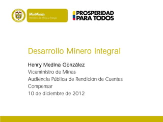 Desarrollo Minero Integral
Henry Medina González
Viceministro de Minas
Audiencia Pública de Rendición de Cuentas
Compensar
10 de diciembre de 2012
 