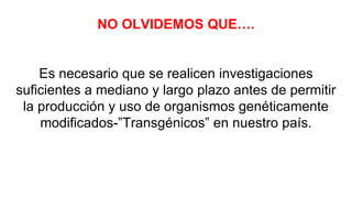 NO OLVIDEMOS QUE….
Es necesario que se realicen investigaciones
suficientes a mediano y largo plazo antes de permitir
la producción y uso de organismos genéticamente
modificados-”Transgénicos” en nuestro país.
 