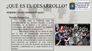 PERSPECTIVAS CONCEPTUALES:
Tercera Perspectiva:
La vida digna se interpretó como la
indivisibilidad de los derechos humanos y como
fundamento de la libertad y la justicia y en
consecuencia del desarrollo humano. La dignidad
fundamenta la misma idea de libertad real.
Ella sería un sustento de los valores de vida,
por lo tanto de sostenibilidad intercultural del
desarrollo. Una hipótesis es que las actuales protestas y
movimientos socioculturales que suceden más o menos
a nivel global, al buscar un nuevo sentido de la política
para solucionar sus problemas de vida, estarían
colocando en el centro del desarrollo una demanda de
dignidad y redefiniendo así el campo histórico de lo
posible.
 