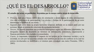 El estudio del actor, en particular, determina por lo menos cuatro áreas de desarrollo
 Primero, todo actor busca ciertos tipos de orientación y desde alguna de estas orientaciones
vive una experiencia de participación. Los niveles y formas de la participación de un actor
determinan la fortaleza de sus metas.
 Segundo, todo actor tiene su propio horizonte temporal, definido en su mayor parte por sus
acciones, desde el sistema de relaciones de exclusión-inclusión
 Tercero, los actores muestran una evolución heterogénea según sus diferentes identidades, los
desiguales niveles de desarrollo en términos de información, conciencia, organización y
finanzas personales, sus ciudades o comunidades.
 Cuarto, es importante considerar el impacto de los actores en las relaciones sociales y en la
sociedad, no solo por las acciones aisladas sino también por un área de conflicto en la cual los
actores involucrados se modifican a sí mismos para conseguir una meta (Touraine, 1984 y
2005).
 