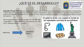 Segunda Perspectiva: Esta está asociada a los informes sobre desarrollo humano y política producidos sobre todo en Latinoamérica
e influenciados por la perspectiva conceptual de AmartyaSen y MabulUlHaq. Ambos, además de promover un enfoque interdisciplinario y
empírico del desarrollo, impulsaron una visión holística, critica, empírica y normativa del mismo, en el que la gente es el objeto y el sujeto
del desarrollo.
Para el pensamiento de Sen los conceptos de “libertad real”,
“capacidades” y “funcionamientos” son centrales, así como
los de “libertad cultural” y “agencia”.
DERECHOS
LIBERTADES
REALES
 