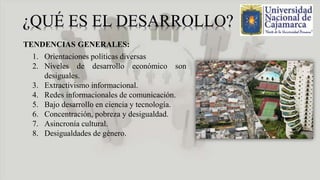 TENDENCIAS GENERALES:
1. Orientaciones políticas diversas
2. Niveles de desarrollo económico son
desiguales.
3. Extractivismo informacional.
4. Redes informacionales de comunicación.
5. Bajo desarrollo en ciencia y tecnología.
6. Concentración, pobreza y desigualdad.
7. Asincronía cultural.
8. Desigualdades de género.
 