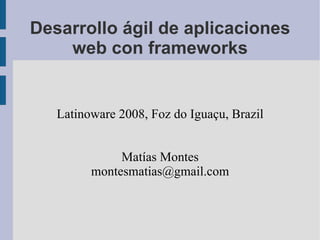 Desarrollo ágil de aplicaciones web con frameworks Latinoware 2008, Foz do Iguaçu, Brazil Matías Montes [email_address] 