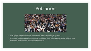 • Es el grupo de personas que viven en un área o espacio geográfico.
• Población biológica es el conjunto de individuos de la misma especie que habitan una
extensión determinada en un momento dado.
Población
 