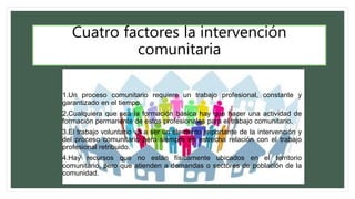 Cuatro factores la intervención
comunitaria
1.Un proceso comunitario requiere un trabajo profesional, constante y
garantizado en el tiempo.
2.Cualquiera que sea la formación básica hay que hacer una actividad de
formación permanente de estos profesionales para el trabajo comunitario.
3.El trabajo voluntario va a ser un elemento importante de la intervención y
del proceso comunitario pero siempre en estrecha relación con el trabajo
profesional retribuido.
4.Hay recursos que no están físicamente ubicados en el territorio
comunitario, pero que atienden a demandas o sectores de población de la
comunidad.
 