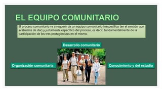 El proceso comunitario va a requerir de un equipo comunitario inespecífico (en el sentido que
acabamos de dar) y justamente específico del proceso, es decir, fundamentalmente de la
participación de los tres protagonistas en el mismo.
Organización comunitaria
Desarrollo comunitario
Conocimiento y del estudio
 