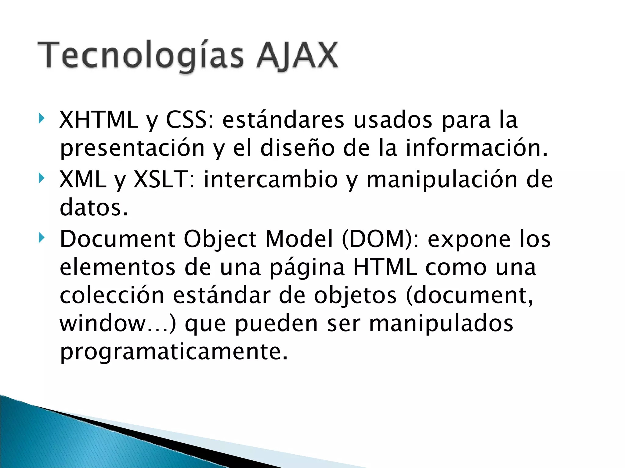 XHTML y CSS: estándares usados para la  presentación y el diseño de la información. XML y XSLT: intercambio y manipulación de datos. Document Object Model (DOM): expone los elementos de una página HTML como una colección estándar de objetos (document, window…) que pueden ser manipulados programaticamente. 