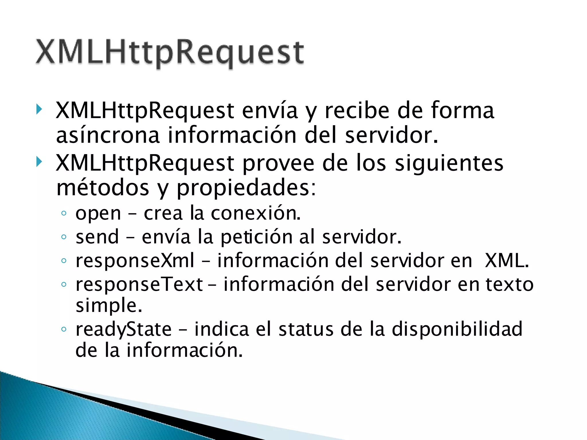 XMLHttpRequest envía y recibe de forma asíncrona información del servidor. XMLHttpRequest provee de los siguientes métodos y propiedades: open  –  crea la conexión. send  –  envía la petición al servidor. responseXml  –  información del servidor en  XML. responseText  –  información del servidor en texto simple. readyState  – indica el status de la disponibilidad de la información. 