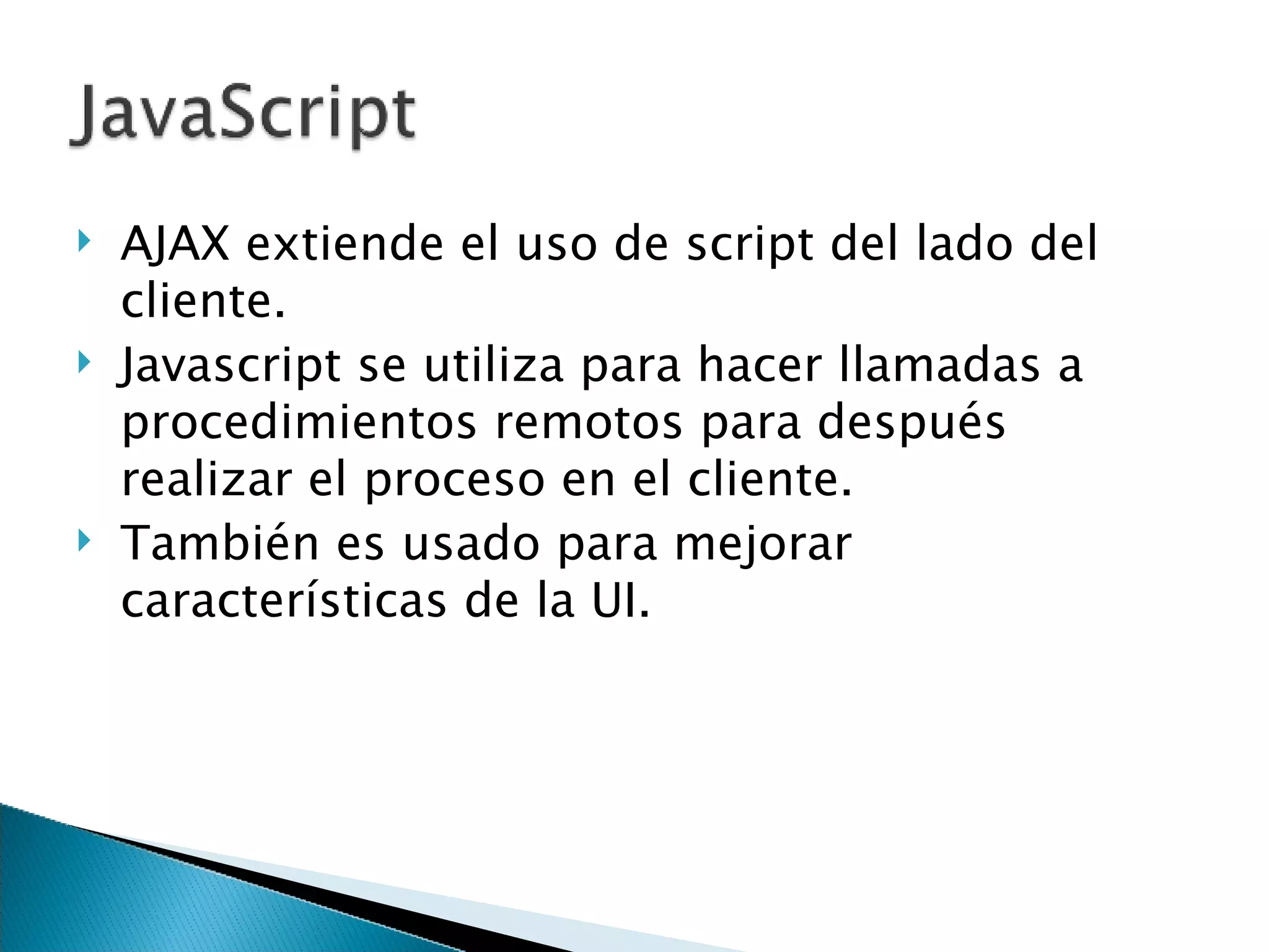 AJAX extiende el uso de script del lado del cliente. Javascript se utiliza para hacer llamadas a procedimientos remotos para después realizar el proceso en el cliente . También es usado para mejorar características de la UI. 