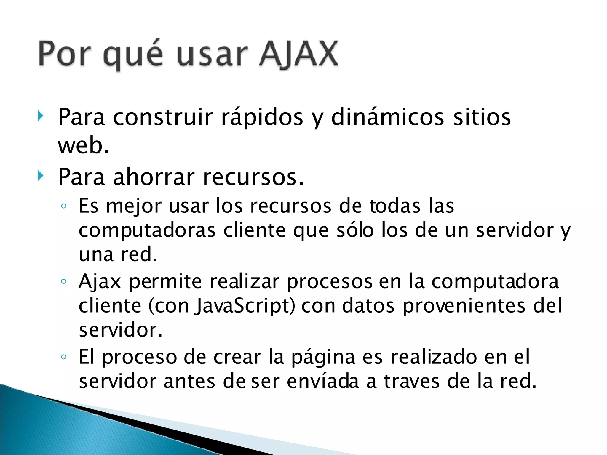 Para construir rápidos y dinámicos sitios web. Para ahorrar recursos . Es mejor usar los recursos de todas las computadoras cliente que sólo los de un servidor y una red .  Ajax permite realizar procesos en la computadora cliente (con JavaScript) con datos provenientes del servidor.  El proceso de crear la página es realizado en el servidor antes de ser envíada a traves de la red. 