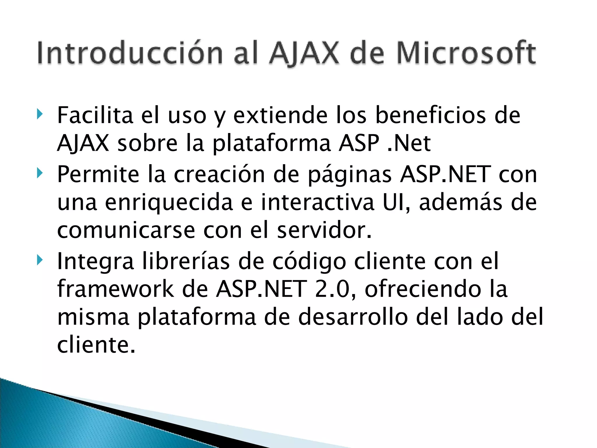 Facilita el uso y extiende los beneficios de AJAX sobre la plataforma ASP .Net Permite la creación de páginas ASP.NET con una enriquecida e interactiva UI, además de comunicarse con el servidor. Integra librerías de código cliente con el framework de ASP.NET 2.0, ofreciendo la misma plataforma de desarrollo del lado del cliente. 
