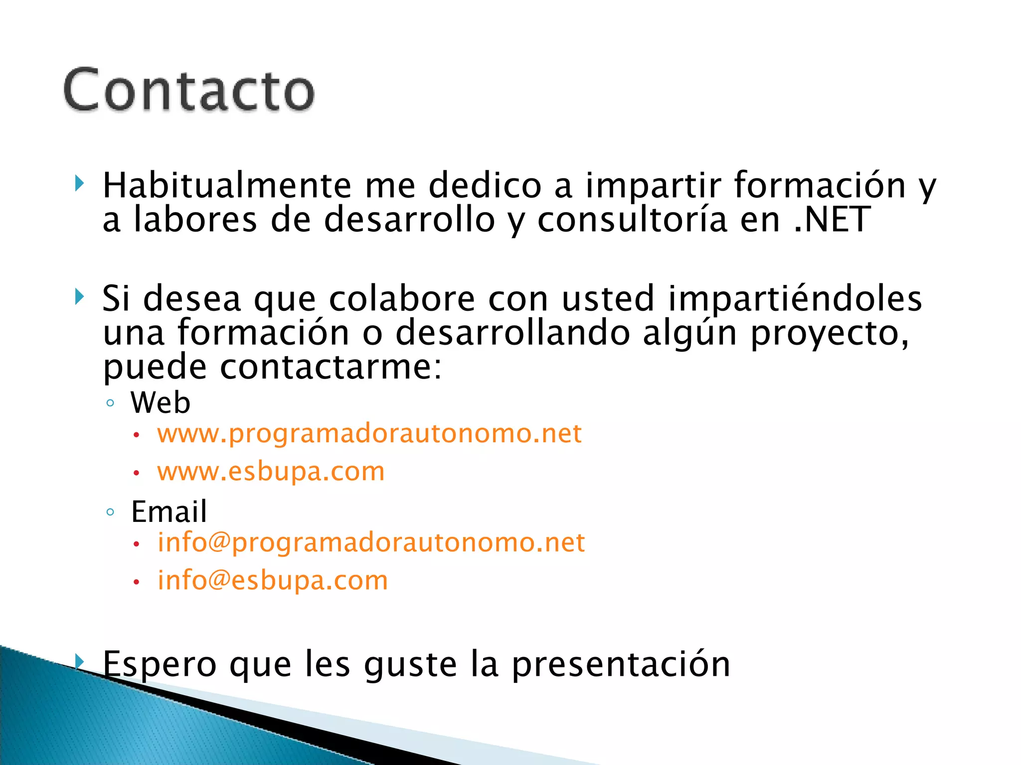 Habitualmente me dedico a impartir formación y a labores de desarrollo y consultoría en .NET Si desea que colabore con usted impartiéndoles una formación o desarrollando algún proyecto, puede contactarme: Web www.programadorautonomo.net www.esbupa.com Email [email_address] [email_address] Espero que les guste la presentación 
