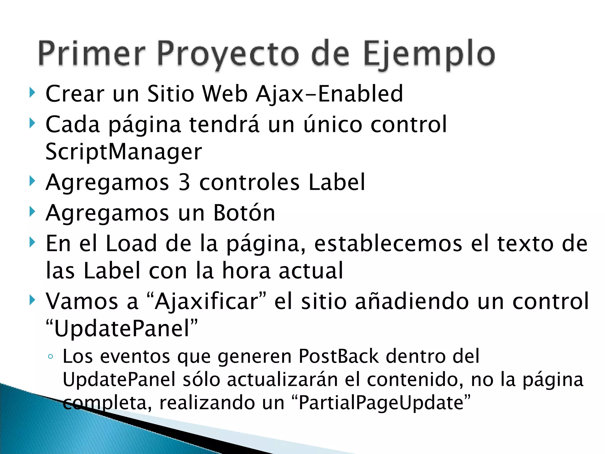 Crear un Sitio Web Ajax-Enabled Cada página tendrá un único control ScriptManager Agregamos 3 controles Label Agregamos un Botón En el Load de la página, establecemos el texto de las Label con la hora actual Vamos a “Ajaxificar” el sitio añadiendo un control “UpdatePanel” Los eventos que generen PostBack dentro del UpdatePanel sólo actualizarán el contenido, no la página completa, realizando un “PartialPageUpdate” 