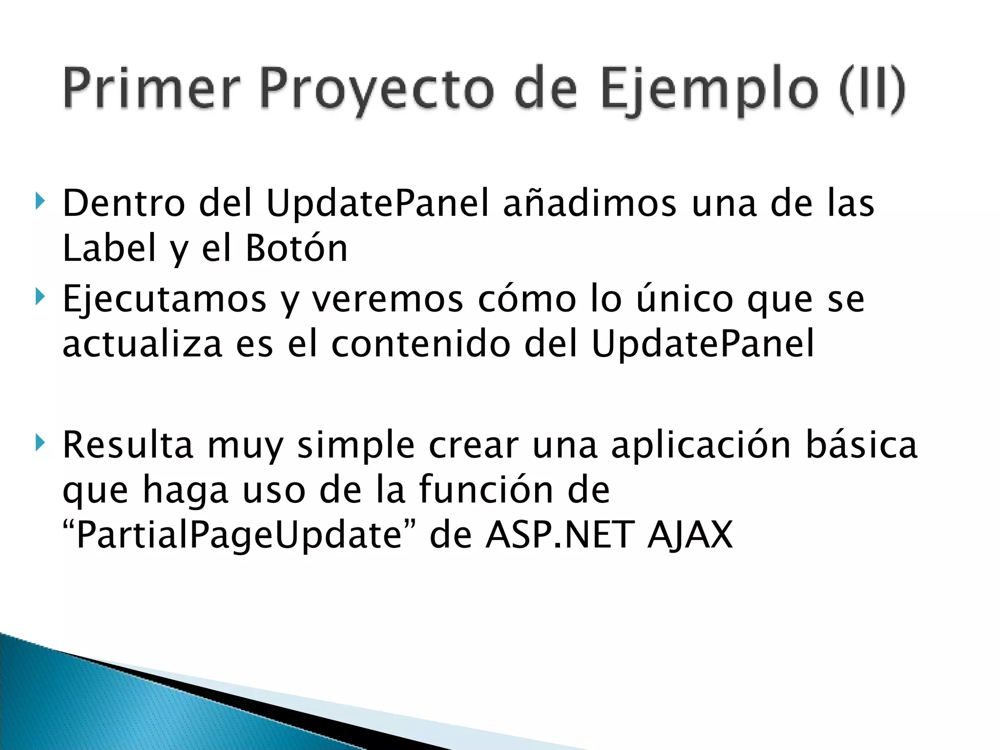 Dentro del UpdatePanel añadimos una de las Label y el Botón Ejecutamos y veremos cómo lo único que se actualiza es el contenido del UpdatePanel Resulta muy simple crear una aplicación básica que haga uso de la función de “PartialPageUpdate” de ASP.NET AJAX 