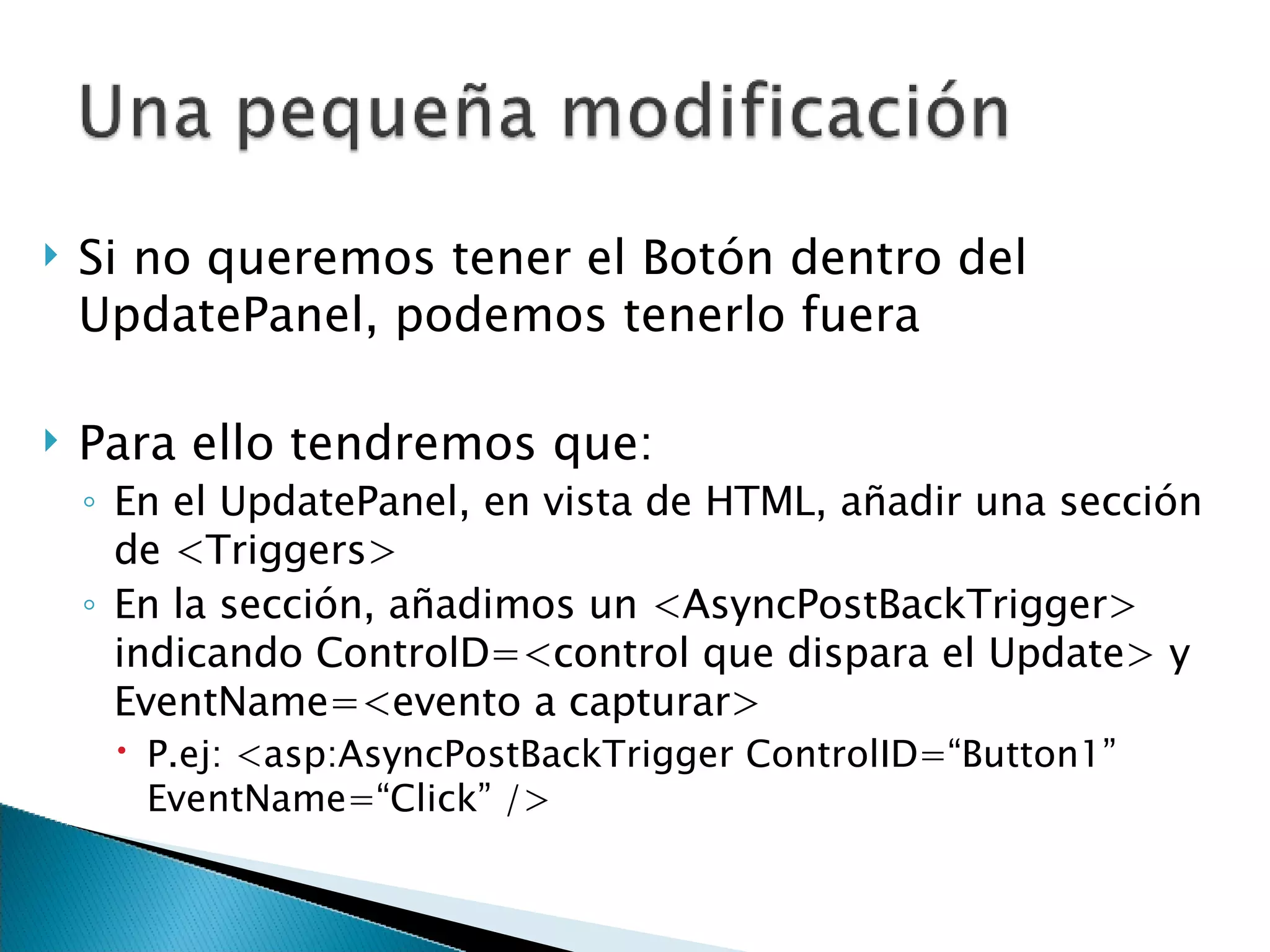 Si no queremos tener el Botón dentro del UpdatePanel, podemos tenerlo fuera Para ello tendremos que: En el UpdatePanel, en vista de HTML, añadir una sección de <Triggers> En la sección, añadimos un <AsyncPostBackTrigger> indicando ControlD=<control que dispara el Update> y EventName=<evento a capturar> P.ej: <asp:AsyncPostBackTrigger ControlID=“Button1” EventName=“Click” /> 