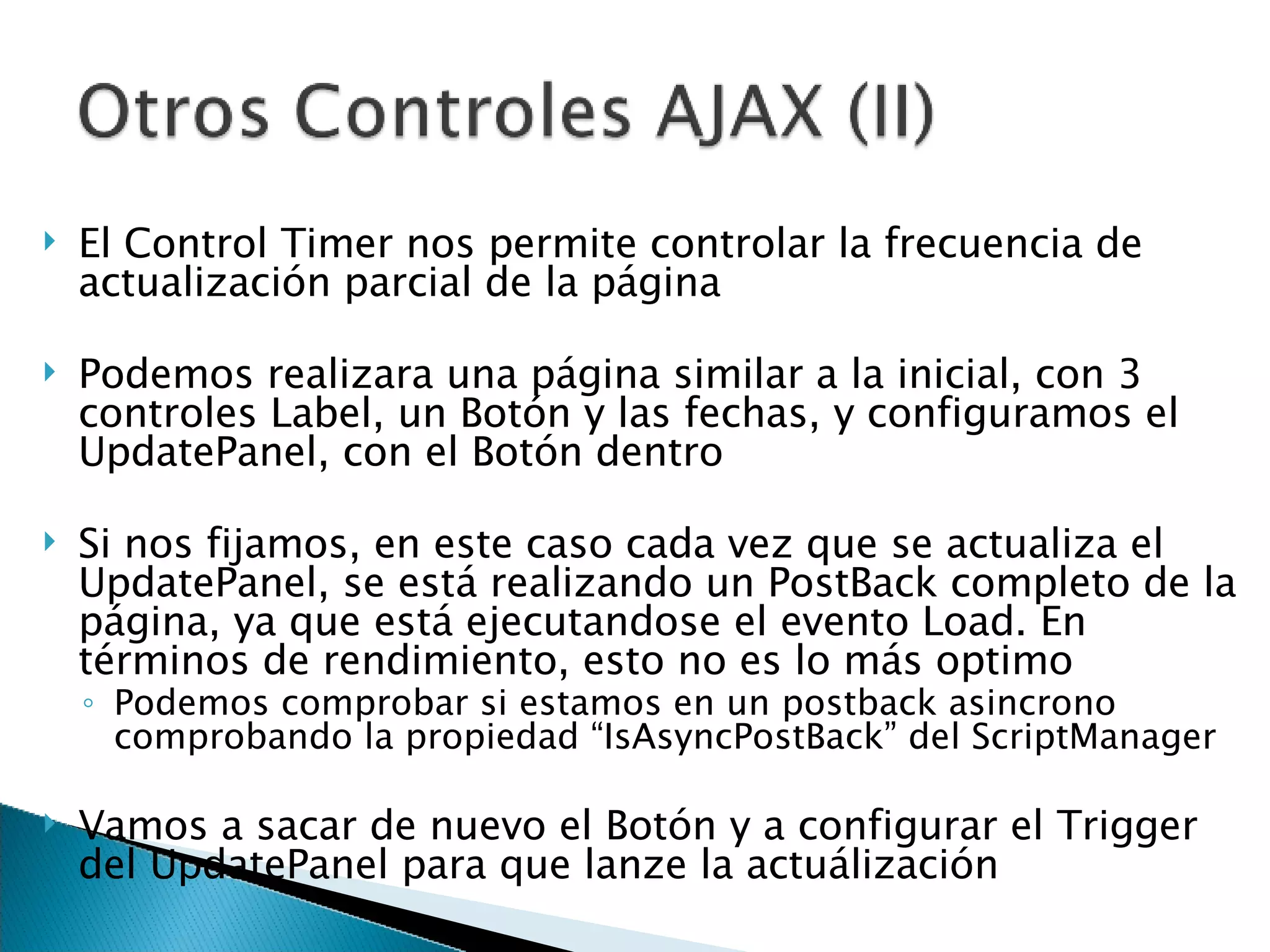 El Control Timer nos permite controlar la frecuencia de actualización parcial de la página Podemos realizara una página similar a la inicial, con 3 controles Label, un Botón y las fechas, y configuramos el UpdatePanel, con el Botón dentro Si nos fijamos, en este caso cada vez que se actualiza el UpdatePanel, se está realizando un PostBack completo de la página, ya que está ejecutandose el evento Load. En términos de rendimiento, esto no es lo más optimo Podemos comprobar si estamos en un postback asincrono comprobando la propiedad “IsAsyncPostBack” del ScriptManager Vamos a sacar de nuevo el Botón y a configurar el Trigger del UpdatePanel para que lanze la actuálización 