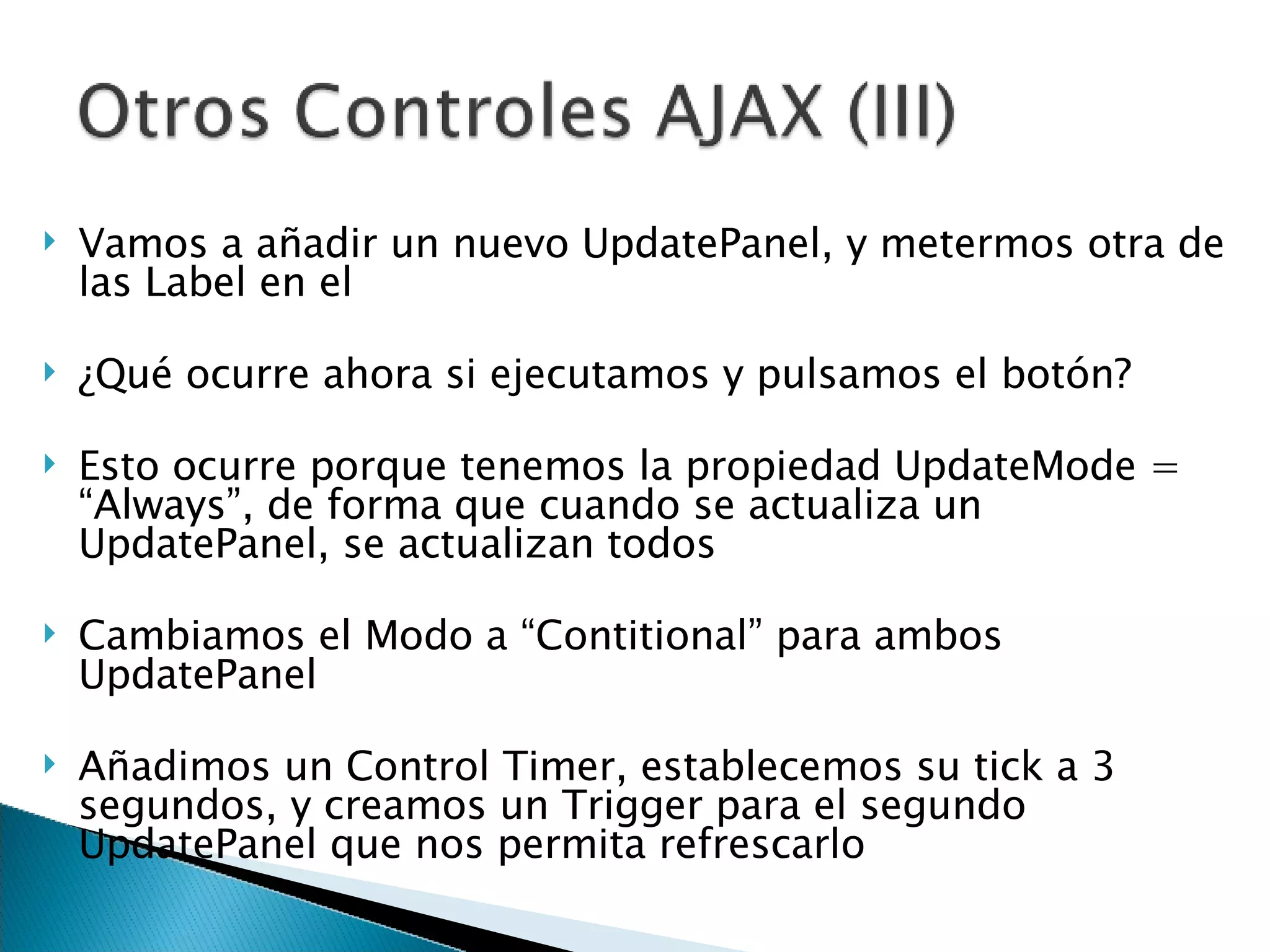 Vamos a añadir un nuevo UpdatePanel, y metermos otra de las Label en el ¿Qué ocurre ahora si ejecutamos y pulsamos el botón? Esto ocurre porque tenemos la propiedad UpdateMode = “Always”, de forma que cuando se actualiza un UpdatePanel, se actualizan todos Cambiamos el Modo a “Contitional” para ambos UpdatePanel Añadimos un Control Timer, establecemos su tick a 3 segundos, y creamos un Trigger para el segundo UpdatePanel que nos permita refrescarlo 