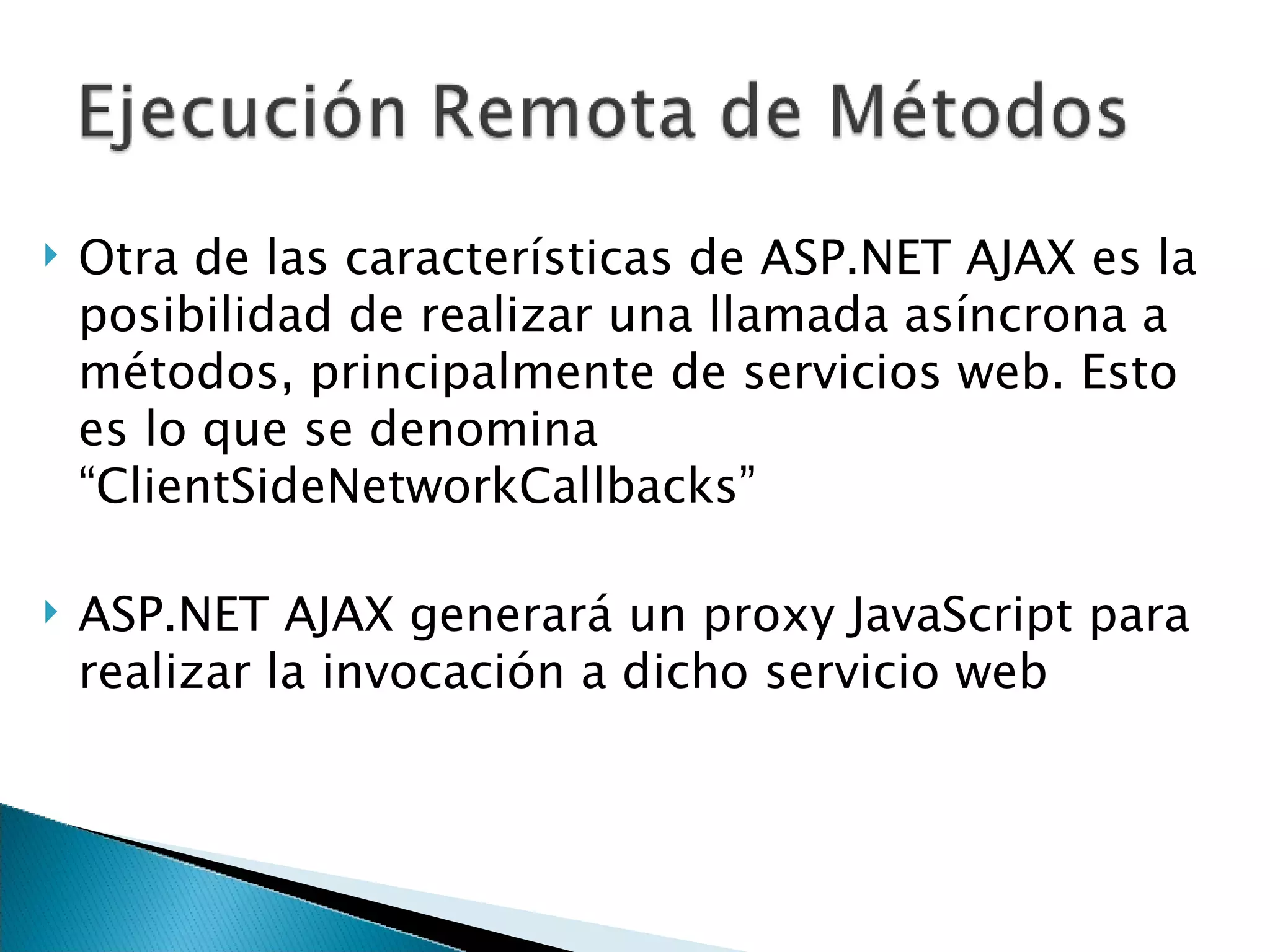 Otra de las características de ASP.NET AJAX es la posibilidad de realizar una llamada asíncrona a métodos, principalmente de servicios web. Esto es lo que se denomina “ClientSideNetworkCallbacks” ASP.NET AJAX generará un proxy JavaScript para realizar la invocación a dicho servicio web 