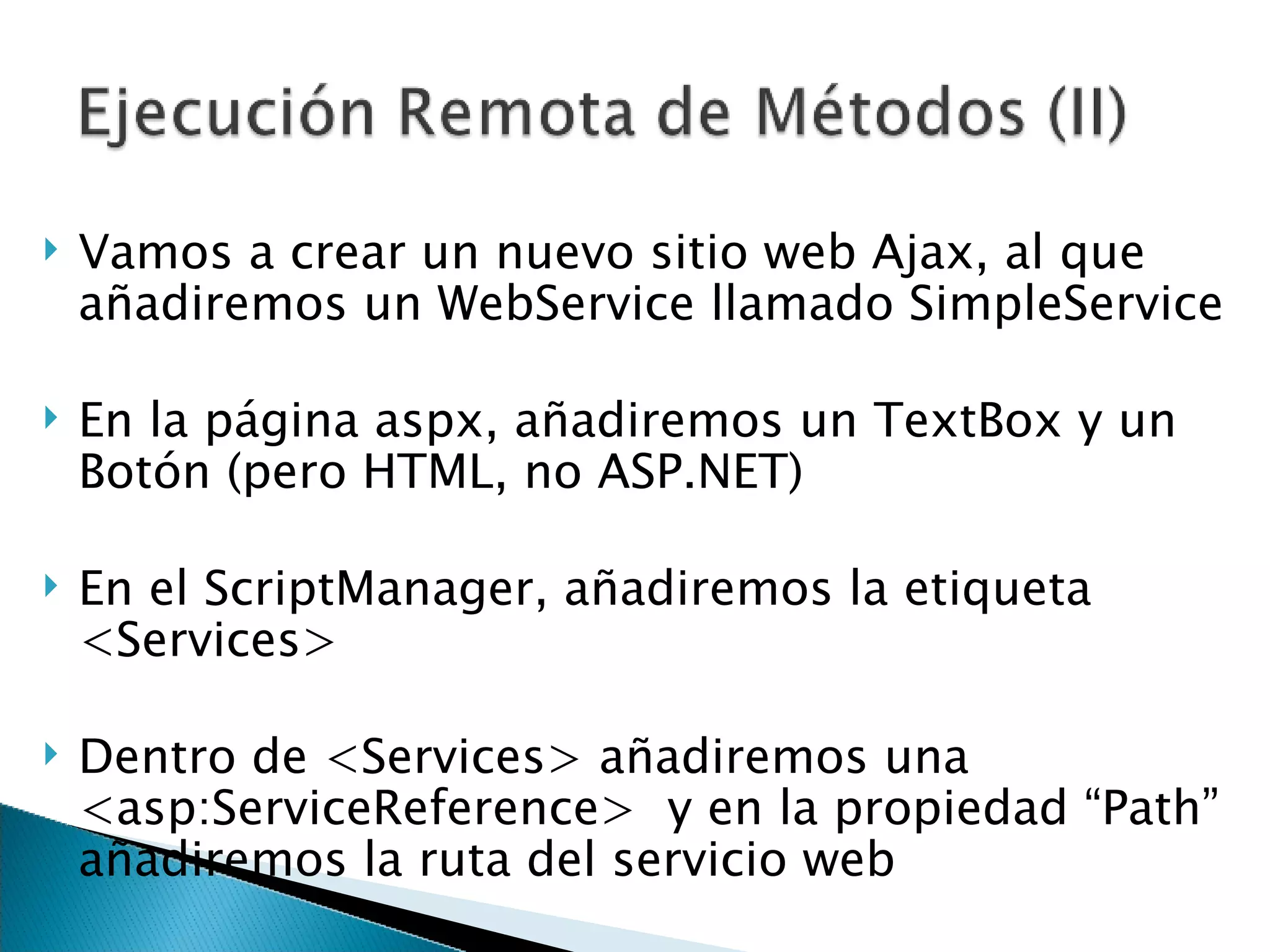 Vamos a crear un nuevo sitio web Ajax, al que añadiremos un WebService llamado SimpleService En la página aspx, añadiremos un TextBox y un Botón (pero HTML, no ASP.NET) En el ScriptManager, añadiremos la etiqueta <Services> Dentro de <Services> añadiremos una <asp:ServiceReference>  y en la propiedad “Path” añadiremos la ruta del servicio web 