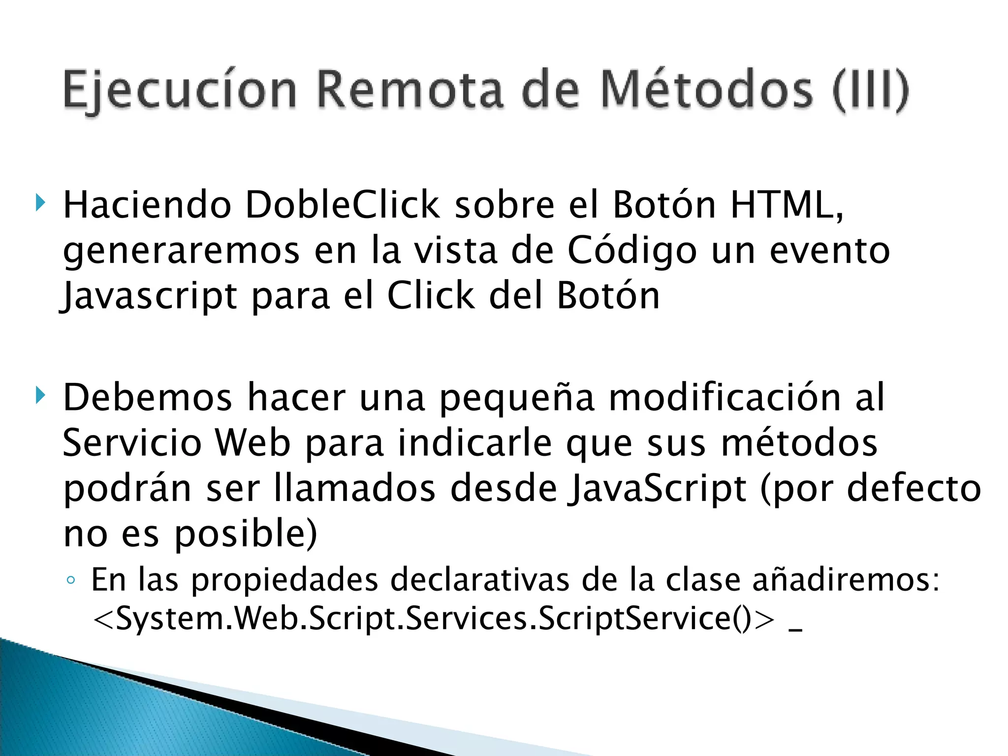 Haciendo DobleClick sobre el Botón HTML, generaremos en la vista de Código un evento Javascript para el Click del Botón Debemos hacer una pequeña modificación al Servicio Web para indicarle que sus métodos podrán ser llamados desde JavaScript (por defecto no es posible) En las propiedades declarativas de la clase añadiremos: <System.Web.Script.Services.ScriptService()> _  