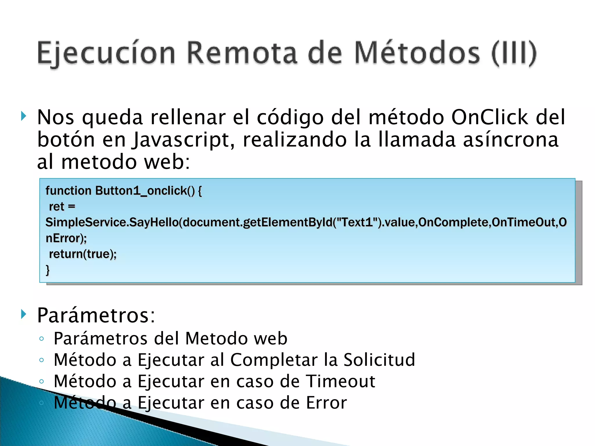 Nos queda rellenar el código del método OnClick del botón en Javascript, realizando la llamada asíncrona al metodo web: Parámetros: Parámetros del Metodo web Método a Ejecutar al Completar la Solicitud Método a Ejecutar en caso de Timeout Método a Ejecutar en caso de Error function Button1_onclick() { ret = SimpleService.SayHello(document.getElementById(&quot;Text1&quot;).value,OnComplete,OnTimeOut,OnError); return(true); } 