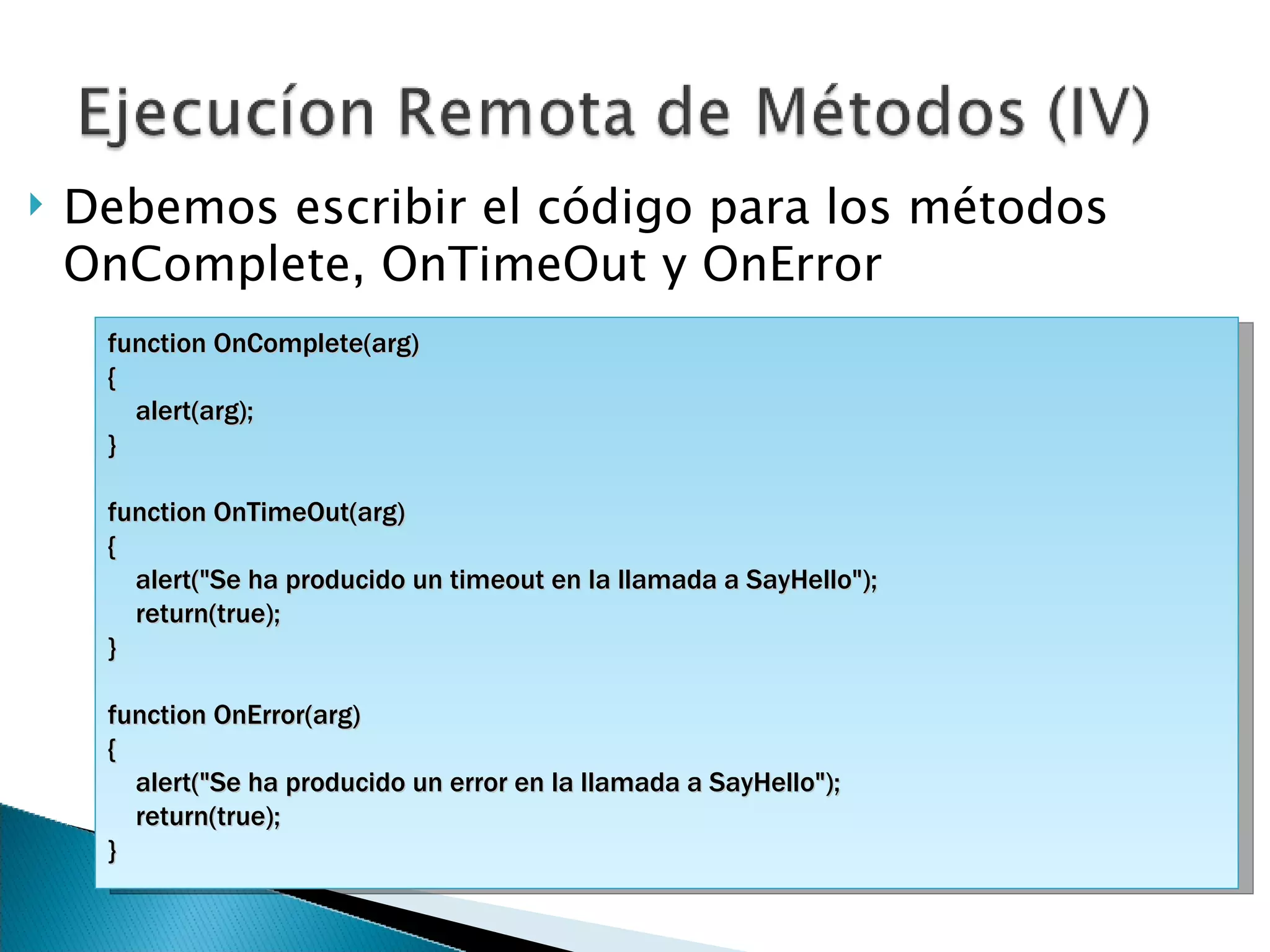 Debemos escribir el código para los métodos OnComplete, OnTimeOut y OnError function OnComplete(arg) { alert(arg); } function OnTimeOut(arg) { alert(&quot;Se ha producido un timeout en la llamada a SayHello&quot;); return(true); } function OnError(arg) { alert(&quot;Se ha producido un error en la llamada a SayHello&quot;); return(true); } 