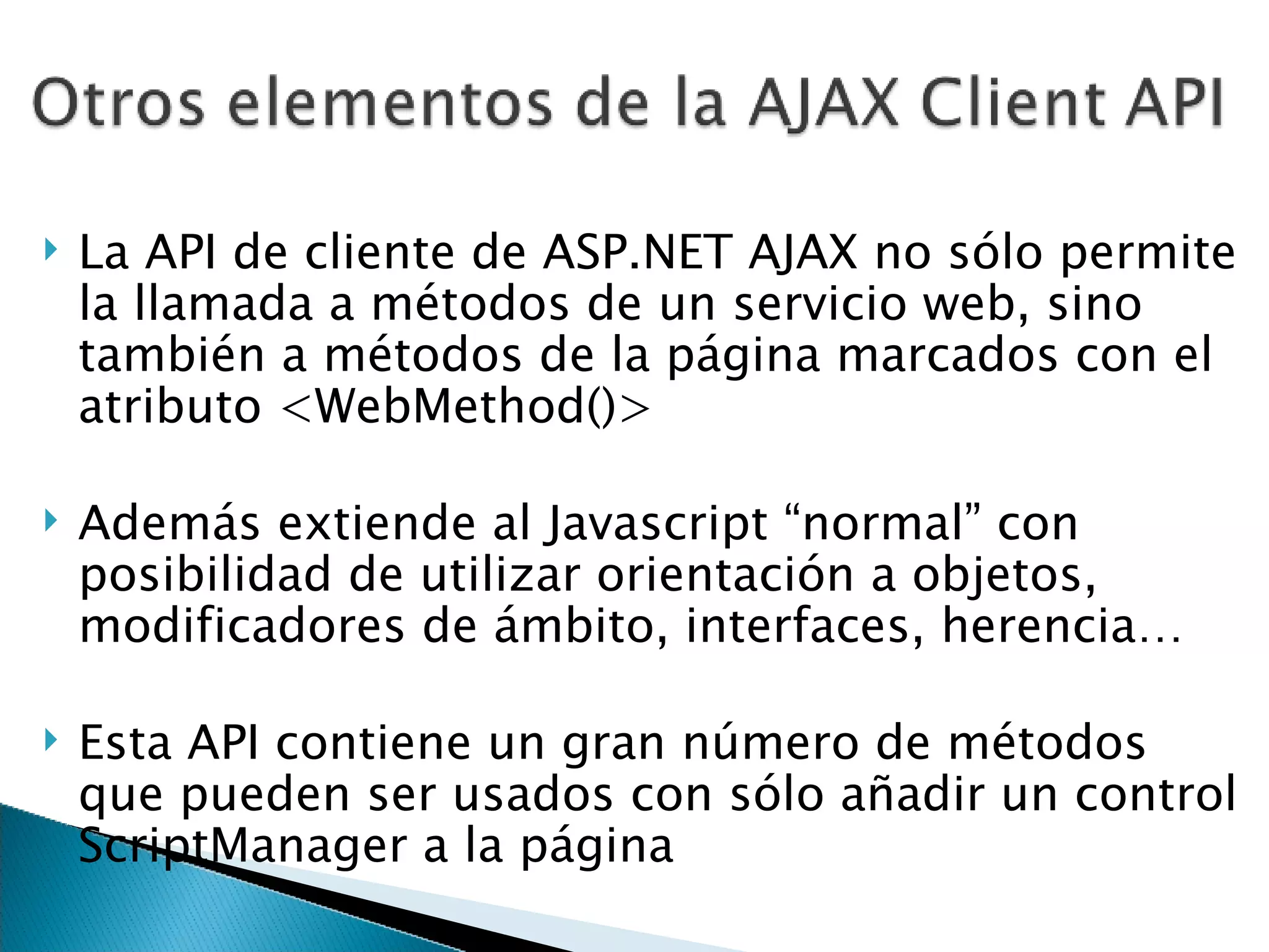 La API de cliente de ASP.NET AJAX no sólo permite la llamada a métodos de un servicio web, sino también a métodos de la página marcados con el atributo <WebMethod()> Además extiende al Javascript “normal” con posibilidad de utilizar orientación a objetos, modificadores de ámbito, interfaces, herencia… Esta API contiene un gran número de métodos que pueden ser usados con sólo añadir un control ScriptManager a la página 