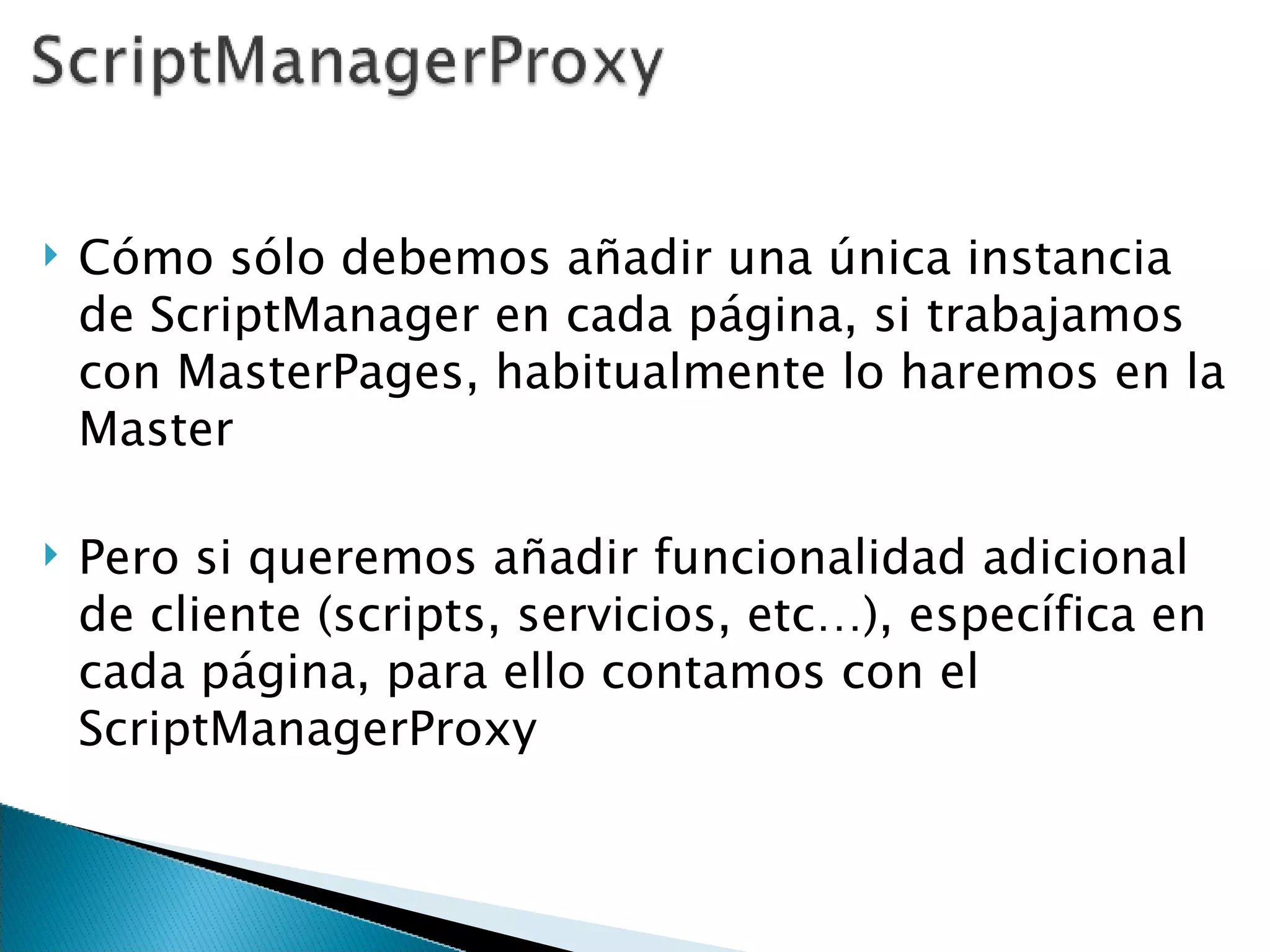 Cómo sólo debemos añadir una única instancia de ScriptManager en cada página, si trabajamos con MasterPages, habitualmente lo haremos en la Master Pero si queremos añadir funcionalidad adicional de cliente (scripts, servicios, etc…), específica en cada página, para ello contamos con el ScriptManagerProxy 