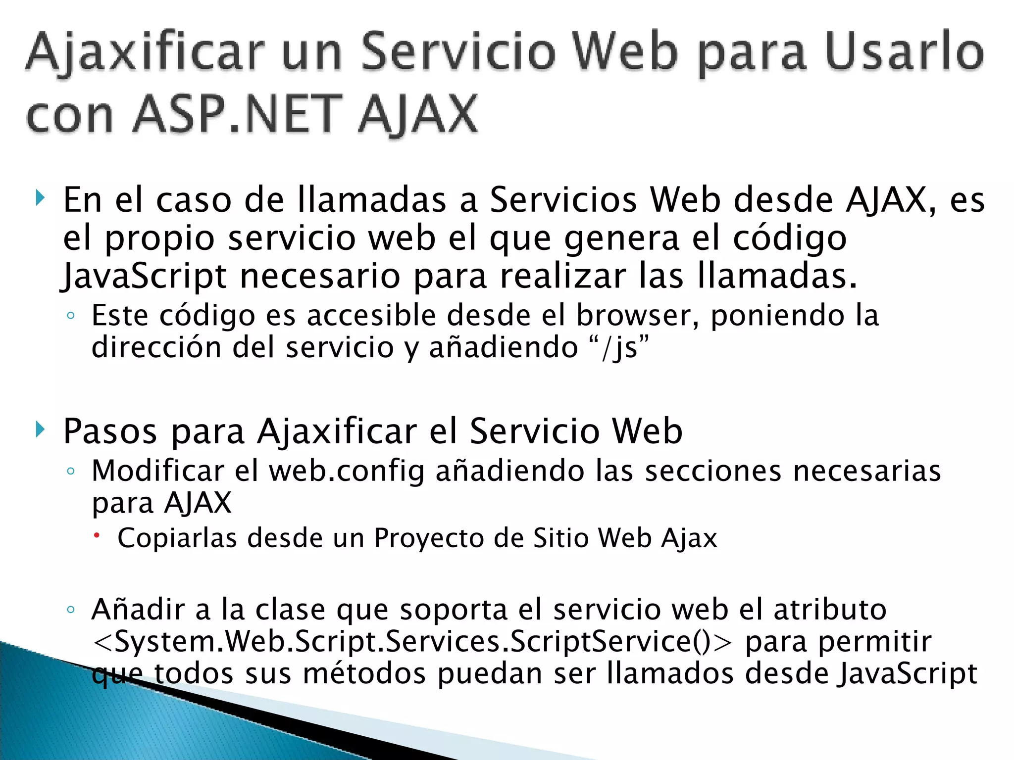 En el caso de llamadas a Servicios Web desde AJAX, es el propio servicio web el que genera el código JavaScript necesario para realizar las llamadas. Este código es accesible desde el browser, poniendo la dirección del servicio y añadiendo “/js” Pasos para Ajaxificar el Servicio Web Modificar el web.config añadiendo las secciones necesarias para AJAX Copiarlas desde un Proyecto de Sitio Web Ajax Añadir a la clase que soporta el servicio web el atributo <System.Web.Script.Services.ScriptService()> para permitir que todos sus métodos puedan ser llamados desde JavaScript 