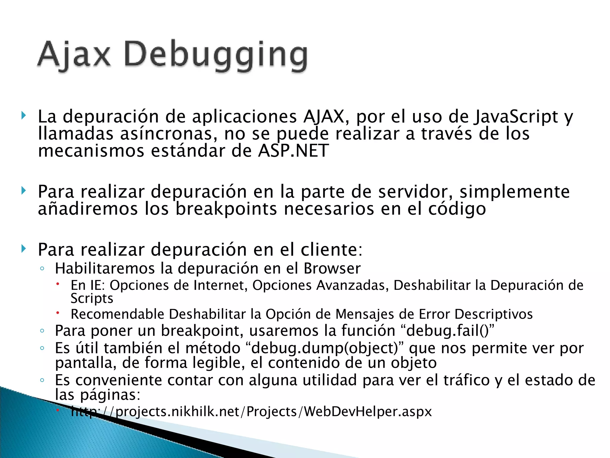 La depuración de aplicaciones AJAX, por el uso de JavaScript y llamadas asíncronas, no se puede realizar a través de los mecanismos estándar de ASP.NET Para realizar depuración en la parte de servidor, simplemente añadiremos los breakpoints necesarios en el código Para realizar depuración en el cliente: Habilitaremos la depuración en el Browser En IE: Opciones de Internet, Opciones Avanzadas, Deshabilitar la Depuración de Scripts Recomendable Deshabilitar la Opción de Mensajes de Error Descriptivos Para poner un breakpoint, usaremos la función “debug.fail()” Es útil también el método “debug.dump(object)” que nos permite ver por pantalla, de forma legible, el contenido de un objeto Es conveniente contar con alguna utilidad para ver el tráfico y el estado de las páginas: http://projects.nikhilk.net/Projects/WebDevHelper.aspx 