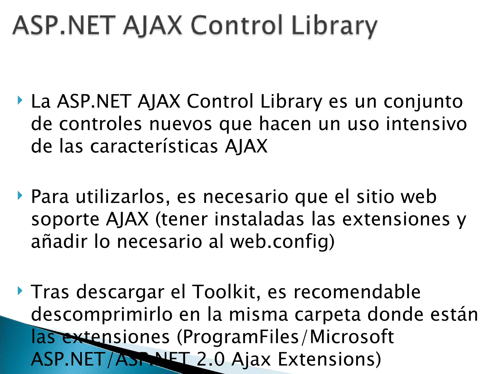 La ASP.NET AJAX Control Library es un conjunto de controles nuevos que hacen un uso intensivo de las características AJAX Para utilizarlos, es necesario que el sitio web soporte AJAX (tener instaladas las extensiones y añadir lo necesario al web.config) Tras descargar el Toolkit, es recomendable descomprimirlo en la misma carpeta donde están las extensiones (ProgramFiles/Microsoft ASP.NET/ASP.NET 2.0 Ajax Extensions) 