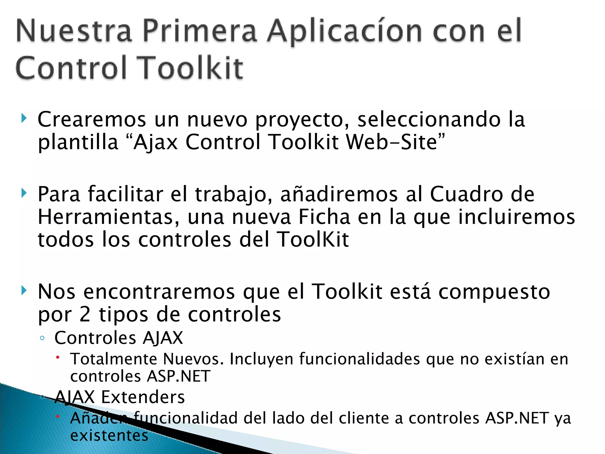 Crearemos un nuevo proyecto, seleccionando la plantilla “Ajax Control Toolkit Web-Site” Para facilitar el trabajo, añadiremos al Cuadro de Herramientas, una nueva Ficha en la que incluiremos todos los controles del ToolKit Nos encontraremos que el Toolkit está compuesto por 2 tipos de controles Controles AJAX Totalmente Nuevos. Incluyen funcionalidades que no existían en controles ASP.NET AJAX Extenders Añaden funcionalidad del lado del cliente a controles ASP.NET ya existentes 
