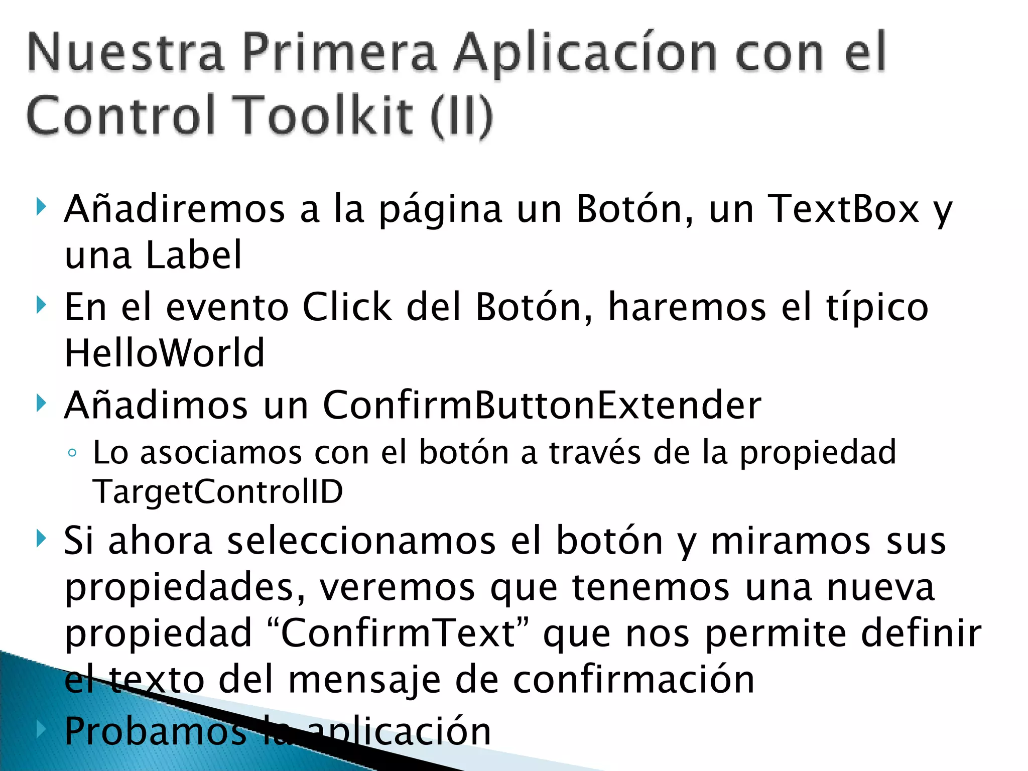 Añadiremos a la página un Botón, un TextBox y una Label En el evento Click del Botón, haremos el típico HelloWorld Añadimos un ConfirmButtonExtender Lo asociamos con el botón a través de la propiedad TargetControlID Si ahora seleccionamos el botón y miramos sus propiedades, veremos que tenemos una nueva propiedad “ConfirmText” que nos permite definir el texto del mensaje de confirmación Probamos la aplicación 