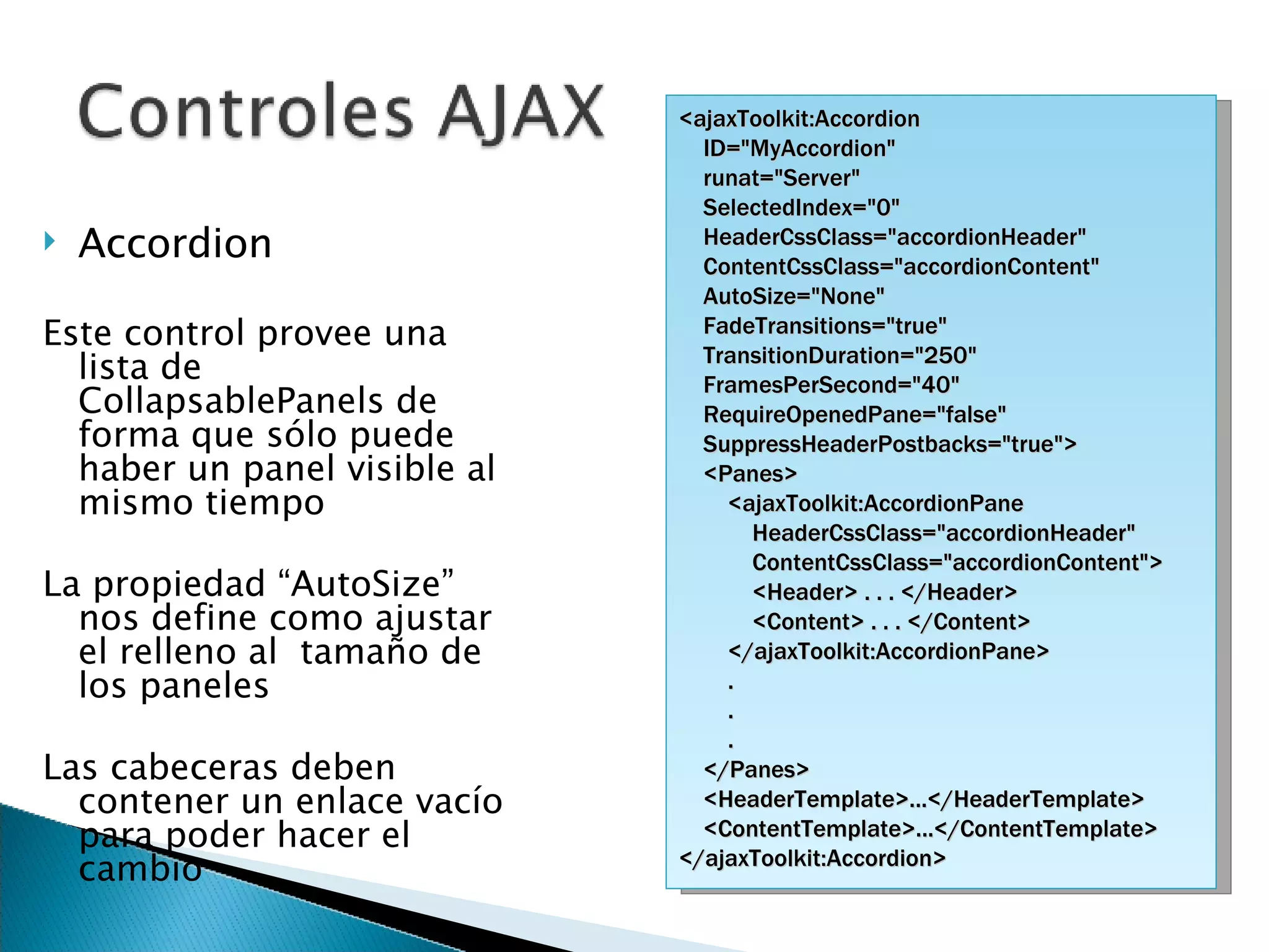 Accordion Este control provee una lista de CollapsablePanels de forma que sólo puede haber un panel visible al mismo tiempo La propiedad “AutoSize” nos define como ajustar el relleno al  tamaño de los paneles Las cabeceras deben contener un enlace vacío para poder hacer el cambio <ajaxToolkit:Accordion ID=&quot;MyAccordion&quot; runat=&quot;Server&quot; SelectedIndex=&quot;0&quot; HeaderCssClass=&quot;accordionHeader&quot; ContentCssClass=&quot;accordionContent&quot; AutoSize=&quot;None&quot; FadeTransitions=&quot;true&quot; TransitionDuration=&quot;250&quot; FramesPerSecond=&quot;40&quot; RequireOpenedPane=&quot;false&quot; SuppressHeaderPostbacks=&quot;true&quot;> <Panes> <ajaxToolkit:AccordionPane HeaderCssClass=&quot;accordionHeader&quot; ContentCssClass=&quot;accordionContent&quot;> <Header> . . . </Header> <Content> . . . </Content> </ajaxToolkit:AccordionPane>  . . . </Panes>  <HeaderTemplate>...</HeaderTemplate> <ContentTemplate>...</ContentTemplate> </ajaxToolkit:Accordion> 